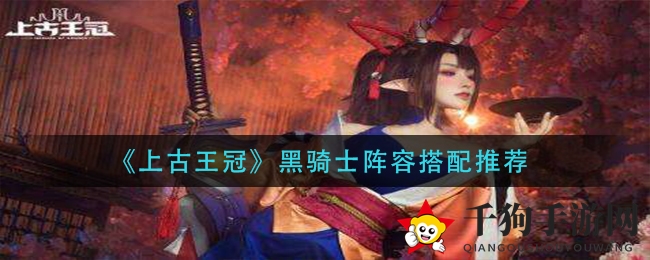 《上古王冠》黑骑士阵容搭配秘籍大公开，全方位作战技巧解析