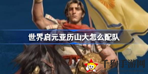 《世界启元》攻略：打造无敌亚历山大阵容，兵种搭配技巧大揭秘
