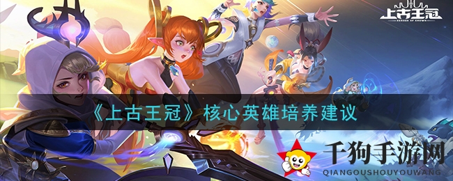《上古王冠》核心英雄培养建议